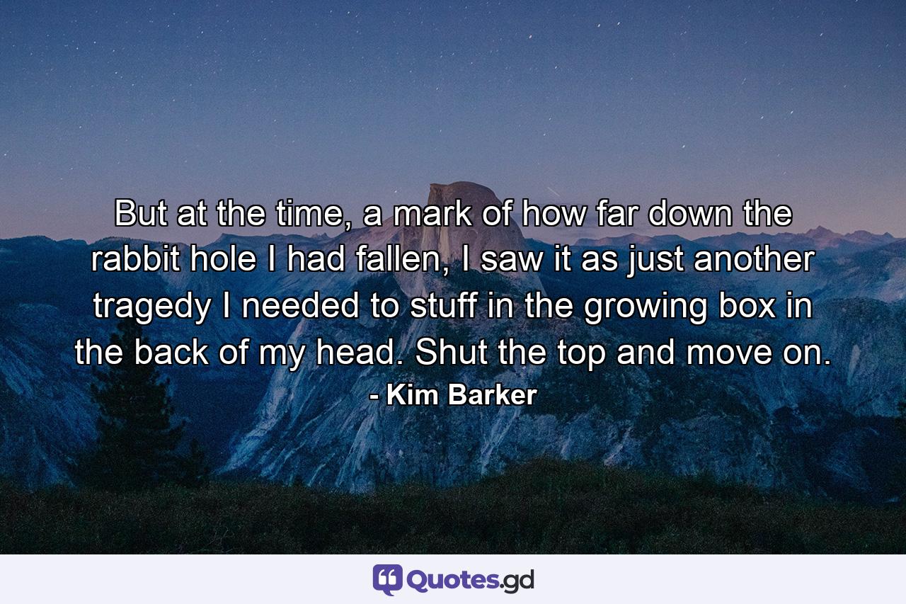 But at the time, a mark of how far down the rabbit hole I had fallen, I saw it as just another tragedy I needed to stuff in the growing box in the back of my head. Shut the top and move on. - Quote by Kim Barker