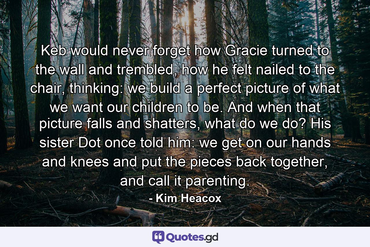 Keb would never forget how Gracie turned to the wall and trembled, how he felt nailed to the chair, thinking: we build a perfect picture of what we want our children to be. And when that picture falls and shatters, what do we do? His sister Dot once told him: we get on our hands and knees and put the pieces back together, and call it parenting. - Quote by Kim Heacox