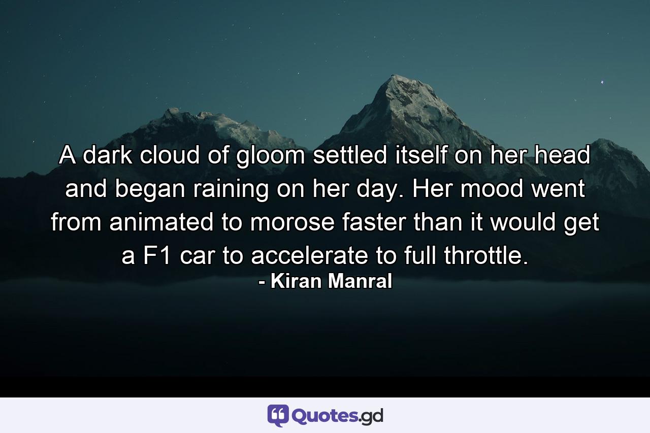 A dark cloud of gloom settled itself on her head and began raining on her day. Her mood went from animated to morose faster than it would get a F1 car to accelerate to full throttle. - Quote by Kiran Manral