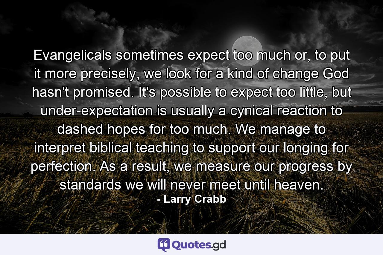 Evangelicals sometimes expect too much or, to put it more precisely, we look for a kind of change God hasn't promised. It's possible to expect too little, but under-expectation is usually a cynical reaction to dashed hopes for too much. We manage to interpret biblical teaching to support our longing for perfection. As a result, we measure our progress by standards we will never meet until heaven. - Quote by Larry Crabb
