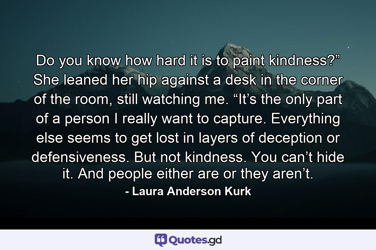 Do you know how hard it is to paint kindness?” She leaned her hip against a desk in the corner of the room, still watching me. “It’s the only part of a person I really want to capture. Everything else seems to get lost in layers of deception or defensiveness. But not kindness. You can’t hide it. And people either are or they aren’t. - Quote by Laura Anderson Kurk