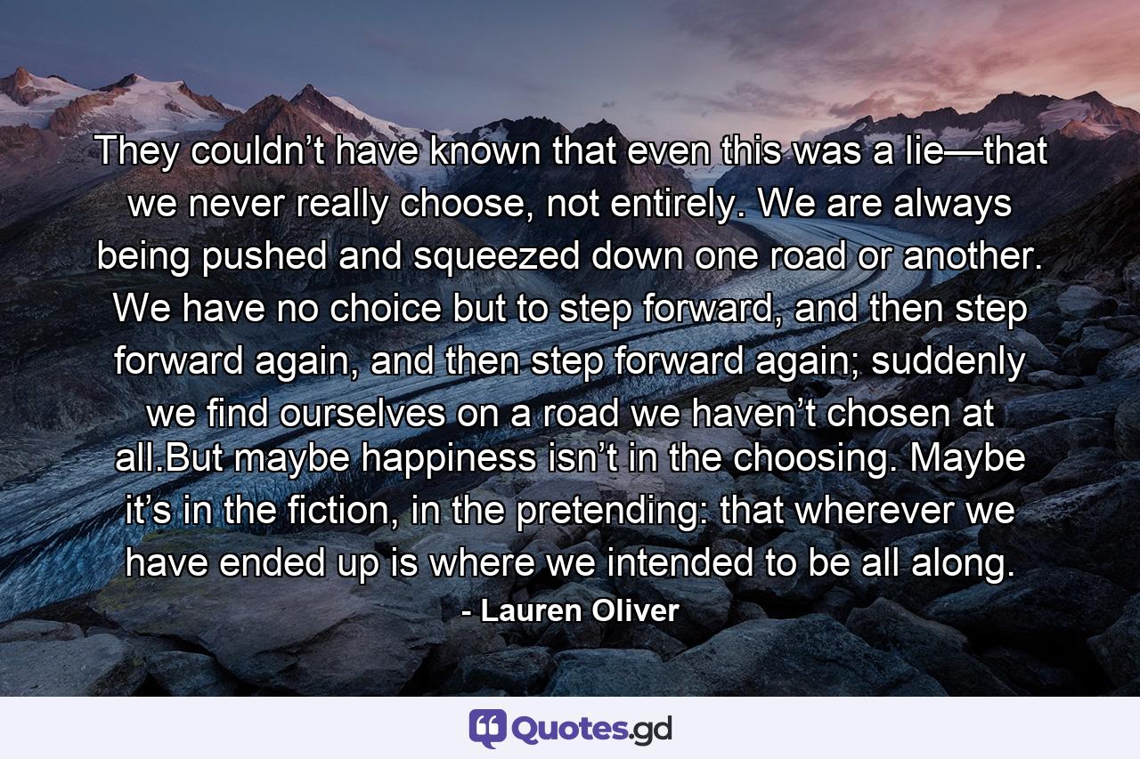 They couldn’t have known that even this was a lie—that we never really choose, not entirely. We are always being pushed and squeezed down one road or another. We have no choice but to step forward, and then step forward again, and then step forward again; suddenly we find ourselves on a road we haven’t chosen at all.But maybe happiness isn’t in the choosing. Maybe it’s in the fiction, in the pretending: that wherever we have ended up is where we intended to be all along. - Quote by Lauren Oliver