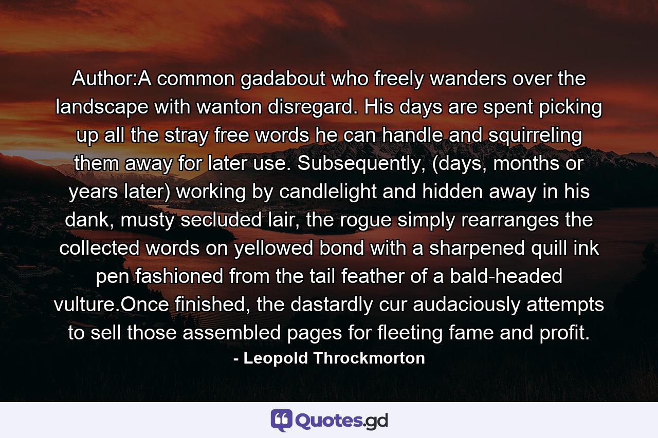 Author:A common gadabout who freely wanders over the landscape with wanton disregard. His days are spent picking up all the stray free words he can handle and squirreling them away for later use. Subsequently, (days, months or years later) working by candlelight and hidden away in his dank, musty secluded lair, the rogue simply rearranges the collected words on yellowed bond with a sharpened quill ink pen fashioned from the tail feather of a bald-headed vulture.Once finished, the dastardly cur audaciously attempts to sell those assembled pages for fleeting fame and profit. - Quote by Leopold Throckmorton