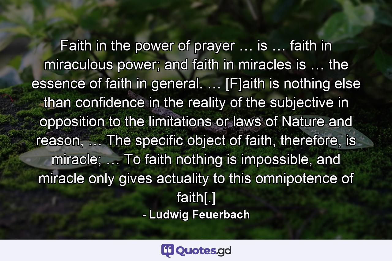 Faith in the power of prayer … is … faith in miraculous power; and faith in miracles is … the essence of faith in general. … [F]aith is nothing else than confidence in the reality of the subjective in opposition to the limitations or laws of Nature and reason, … The specific object of faith, therefore, is miracle; … To faith nothing is impossible, and miracle only gives actuality to this omnipotence of faith[.] - Quote by Ludwig Feuerbach