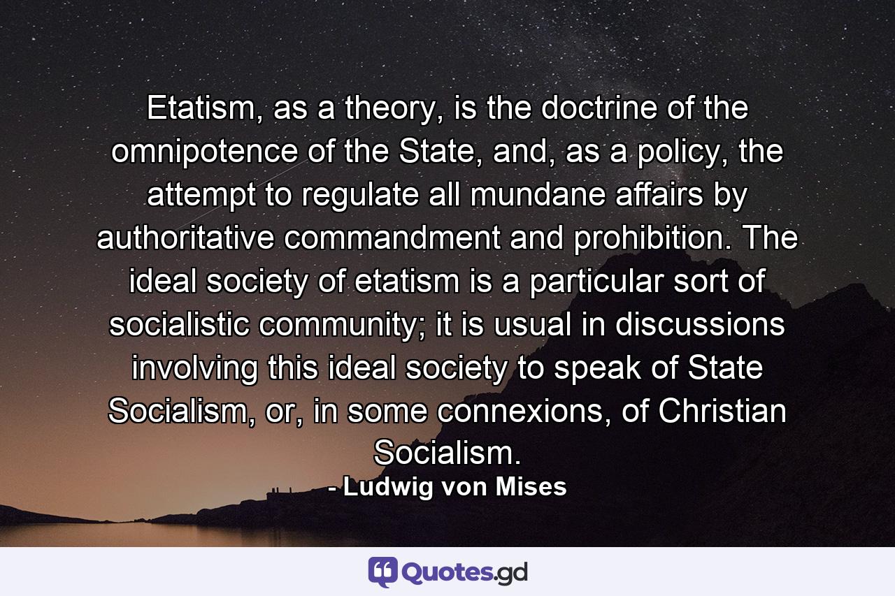 Etatism, as a theory, is the doctrine of the omnipotence of the State, and, as a policy, the attempt to regulate all mundane affairs by authoritative commandment and prohibition. The ideal society of etatism is a particular sort of socialistic community; it is usual in discussions involving this ideal society to speak of State Socialism, or, in some connexions, of Christian Socialism. - Quote by Ludwig von Mises