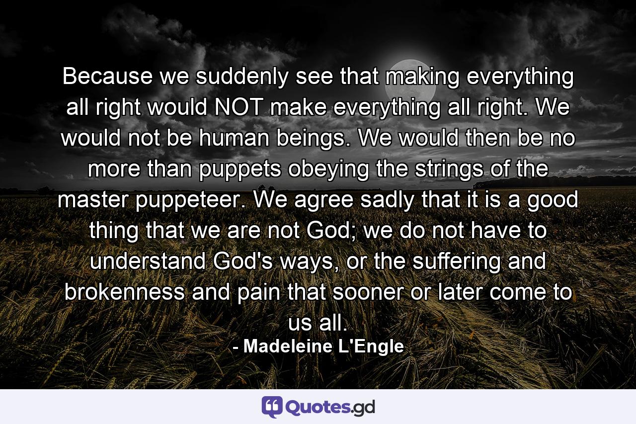 Because we suddenly see that making everything all right would NOT make everything all right. We would not be human beings. We would then be no more than puppets obeying the strings of the master puppeteer. We agree sadly that it is a good thing that we are not God; we do not have to understand God's ways, or the suffering and brokenness and pain that sooner or later come to us all. - Quote by Madeleine L'Engle