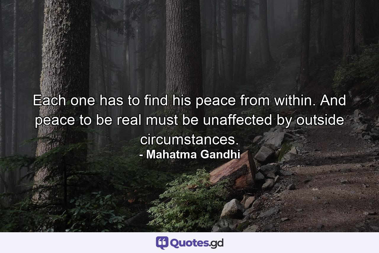 Each one has to find his peace from within. And peace to be real must be unaffected by outside circumstances. - Quote by Mahatma Gandhi