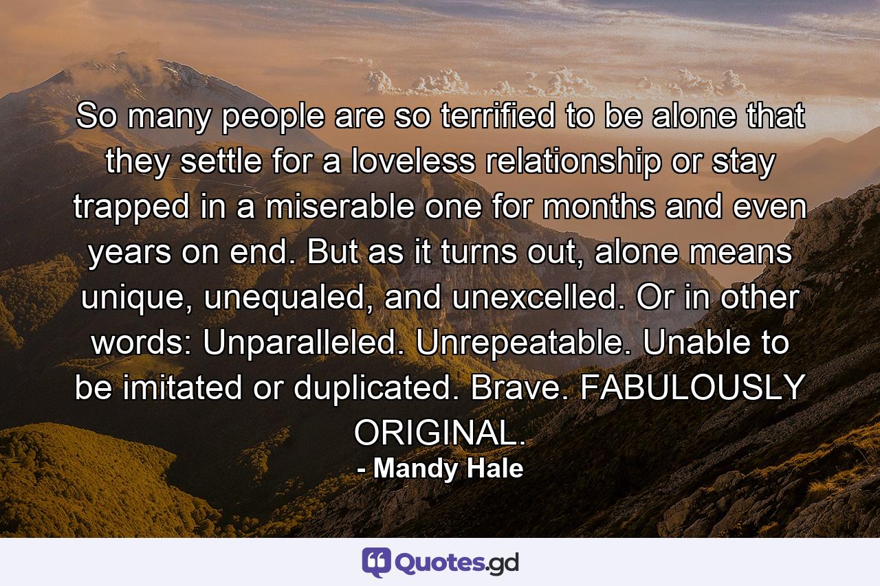 So many people are so terrified to be alone that they settle for a loveless relationship or stay trapped in a miserable one for months and even years on end. But as it turns out, alone means unique, unequaled, and unexcelled. Or in other words: Unparalleled. Unrepeatable. Unable to be imitated or duplicated. Brave. FABULOUSLY ORIGINAL. - Quote by Mandy Hale