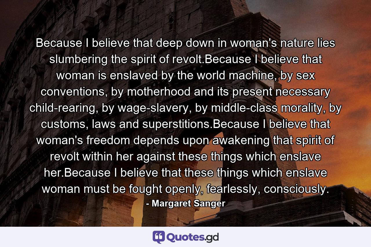 Because I believe that deep down in woman's nature lies slumbering the spirit of revolt.Because I believe that woman is enslaved by the world machine, by sex conventions, by motherhood and its present necessary child-rearing, by wage-slavery, by middle-class morality, by customs, laws and superstitions.Because I believe that woman's freedom depends upon awakening that spirit of revolt within her against these things which enslave her.Because I believe that these things which enslave woman must be fought openly, fearlessly, consciously. - Quote by Margaret Sanger