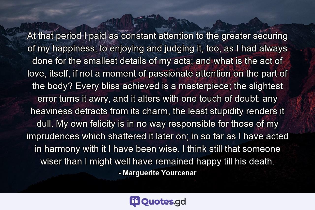 At that period I paid as constant attention to the greater securing of my happiness, to enjoying and judging it, too, as I had always done for the smallest details of my acts; and what is the act of love, itself, if not a moment of passionate attention on the part of the body? Every bliss achieved is a masterpiece; the slightest error turns it awry, and it alters with one touch of doubt; any heaviness detracts from its charm, the least stupidity renders it dull. My own felicity is in no way responsible for those of my imprudences which shattered it later on; in so far as I have acted in harmony with it I have been wise. I think still that someone wiser than I might well have remained happy till his death. - Quote by Marguerite Yourcenar
