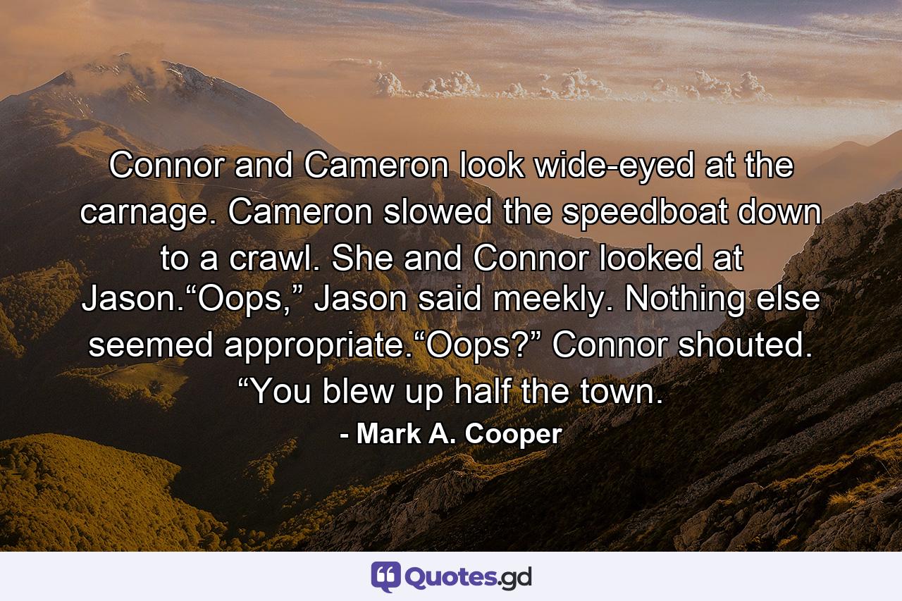 Connor and Cameron look wide-eyed at the carnage. Cameron slowed the speedboat down to a crawl. She and Connor looked at Jason.“Oops,” Jason said meekly. Nothing else seemed appropriate.“Oops?” Connor shouted. “You blew up half the town. - Quote by Mark A. Cooper