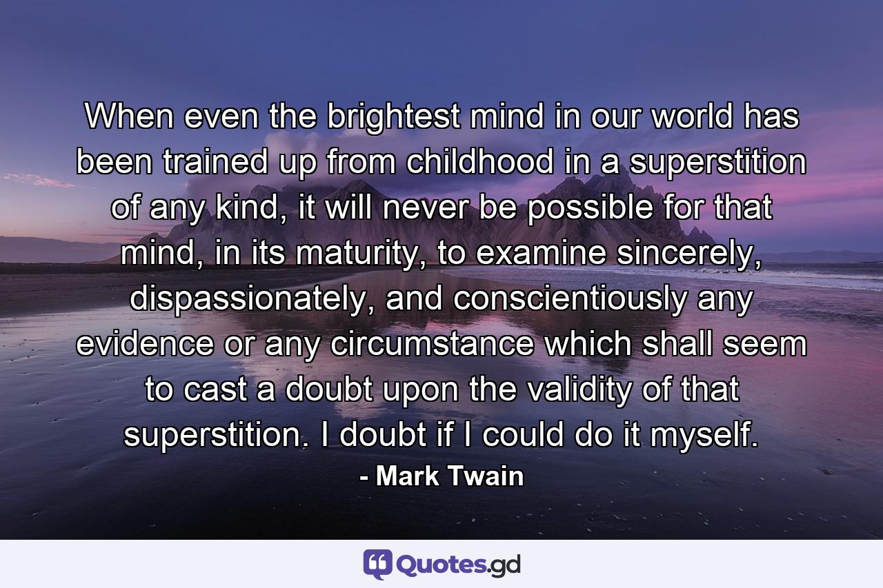 When even the brightest mind in our world has been trained up from childhood in a superstition of any kind, it will never be possible for that mind, in its maturity, to examine sincerely, dispassionately, and conscientiously any evidence or any circumstance which shall seem to cast a doubt upon the validity of that superstition. I doubt if I could do it myself. - Quote by Mark Twain