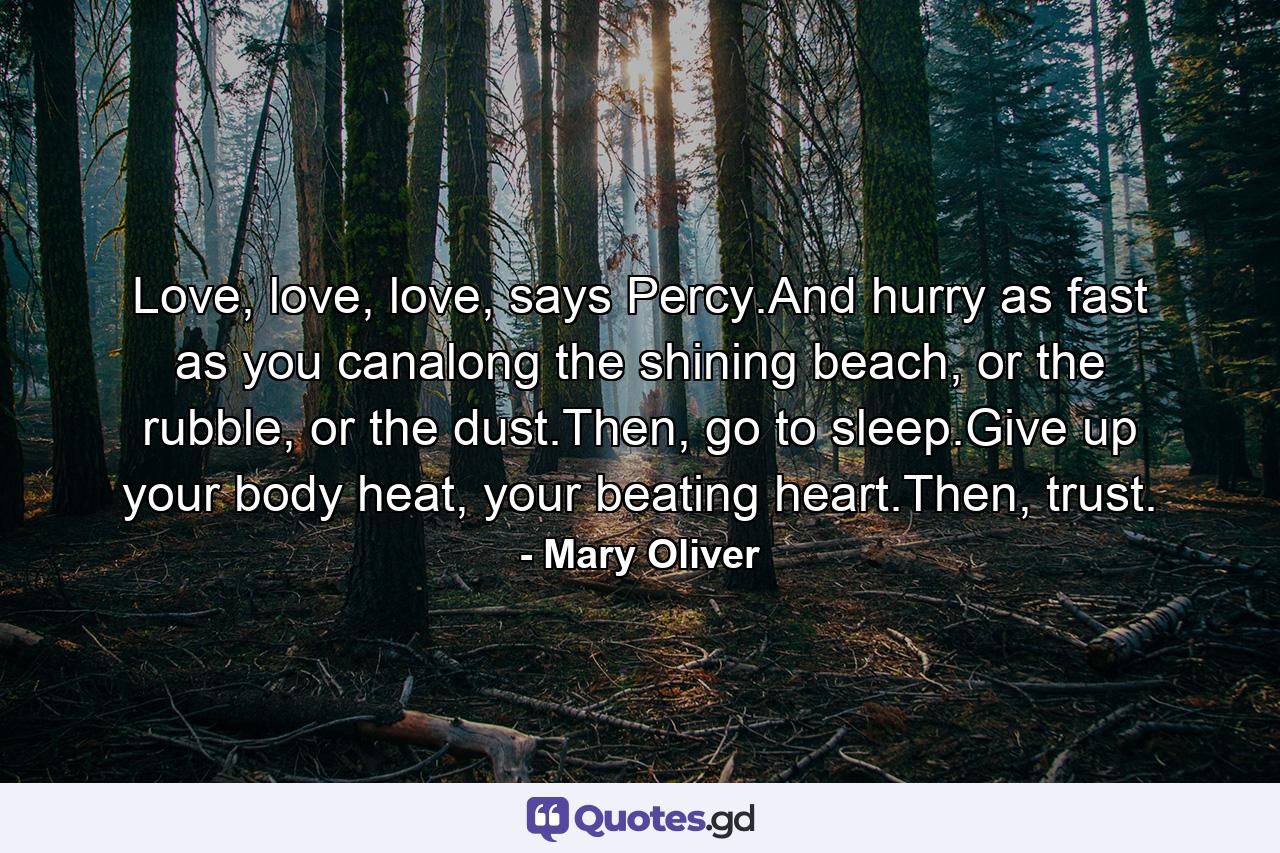 Love, love, love, says Percy.And hurry as fast as you canalong the shining beach, or the rubble, or the dust.Then, go to sleep.Give up your body heat, your beating heart.Then, trust. - Quote by Mary Oliver