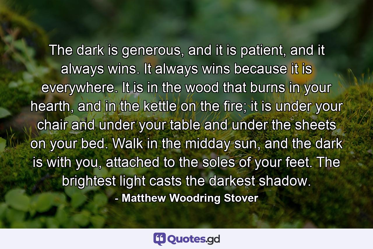 The dark is generous, and it is patient, and it always wins. It always wins because it is everywhere. It is in the wood that burns in your hearth, and in the kettle on the fire; it is under your chair and under your table and under the sheets on your bed. Walk in the midday sun, and the dark is with you, attached to the soles of your feet. The brightest light casts the darkest shadow. - Quote by Matthew Woodring Stover