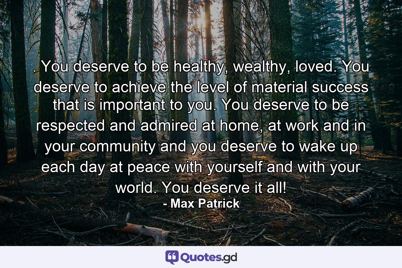 . You deserve to be healthy, wealthy, loved. You deserve to achieve the level of material success that is important to you. You deserve to be respected and admired at home, at work and in your community and you deserve to wake up each day at peace with yourself and with your world. You deserve it all! - Quote by Max Patrick