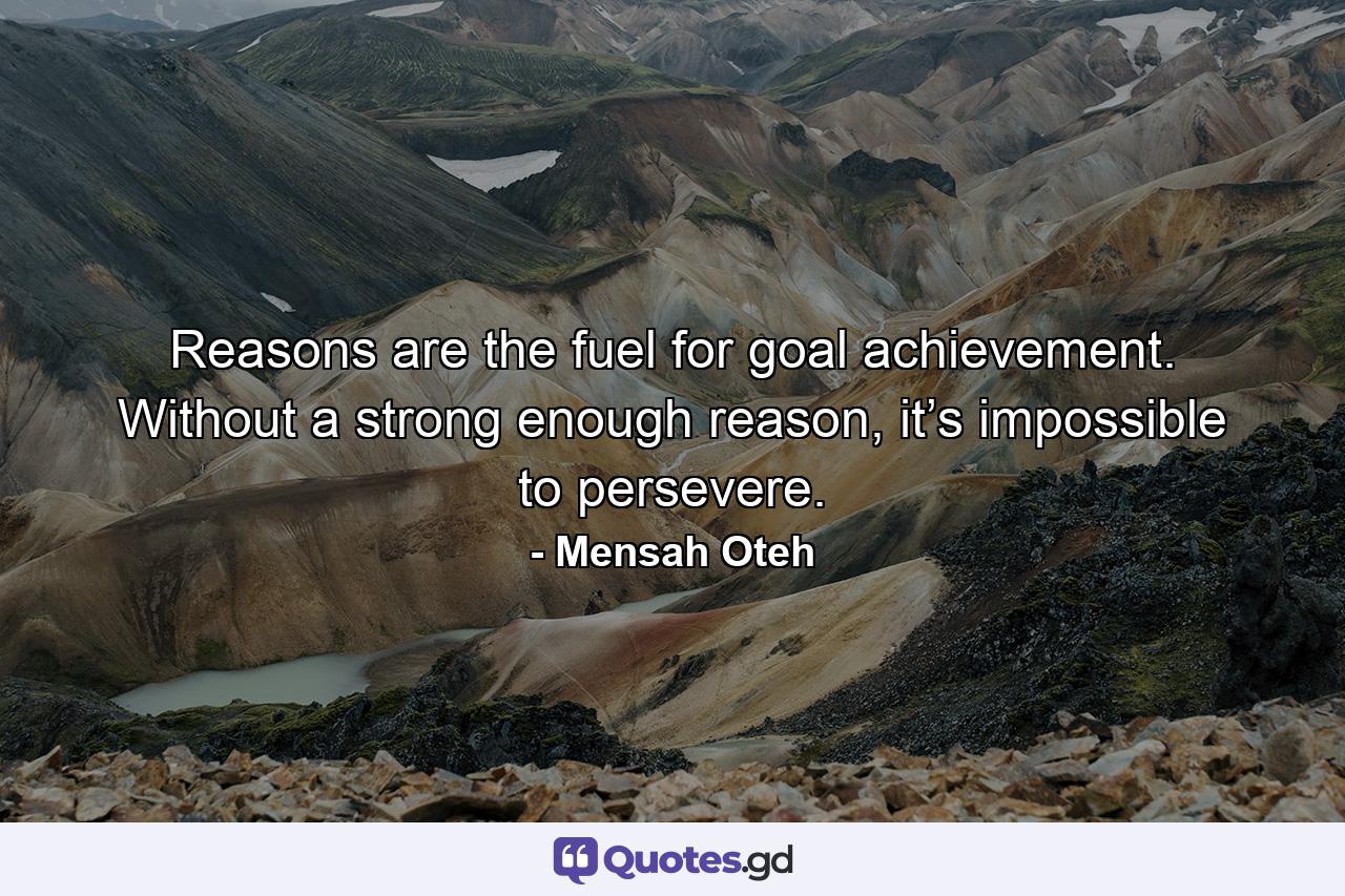 Reasons are the fuel for goal achievement. Without a strong enough reason, it’s impossible to persevere. - Quote by Mensah Oteh