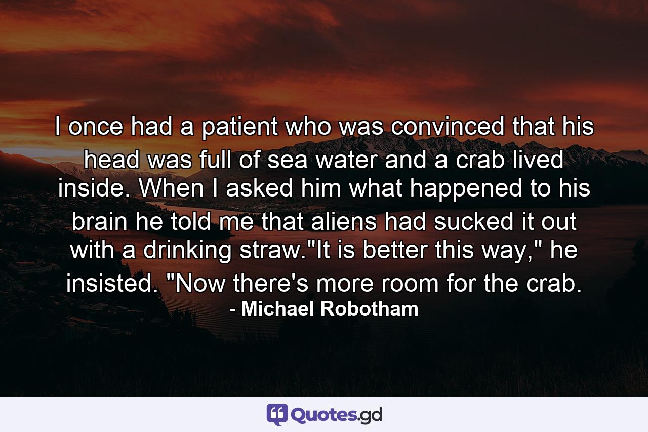 I once had a patient who was convinced that his head was full of sea water and a crab lived inside. When I asked him what happened to his brain he told me that aliens had sucked it out with a drinking straw.