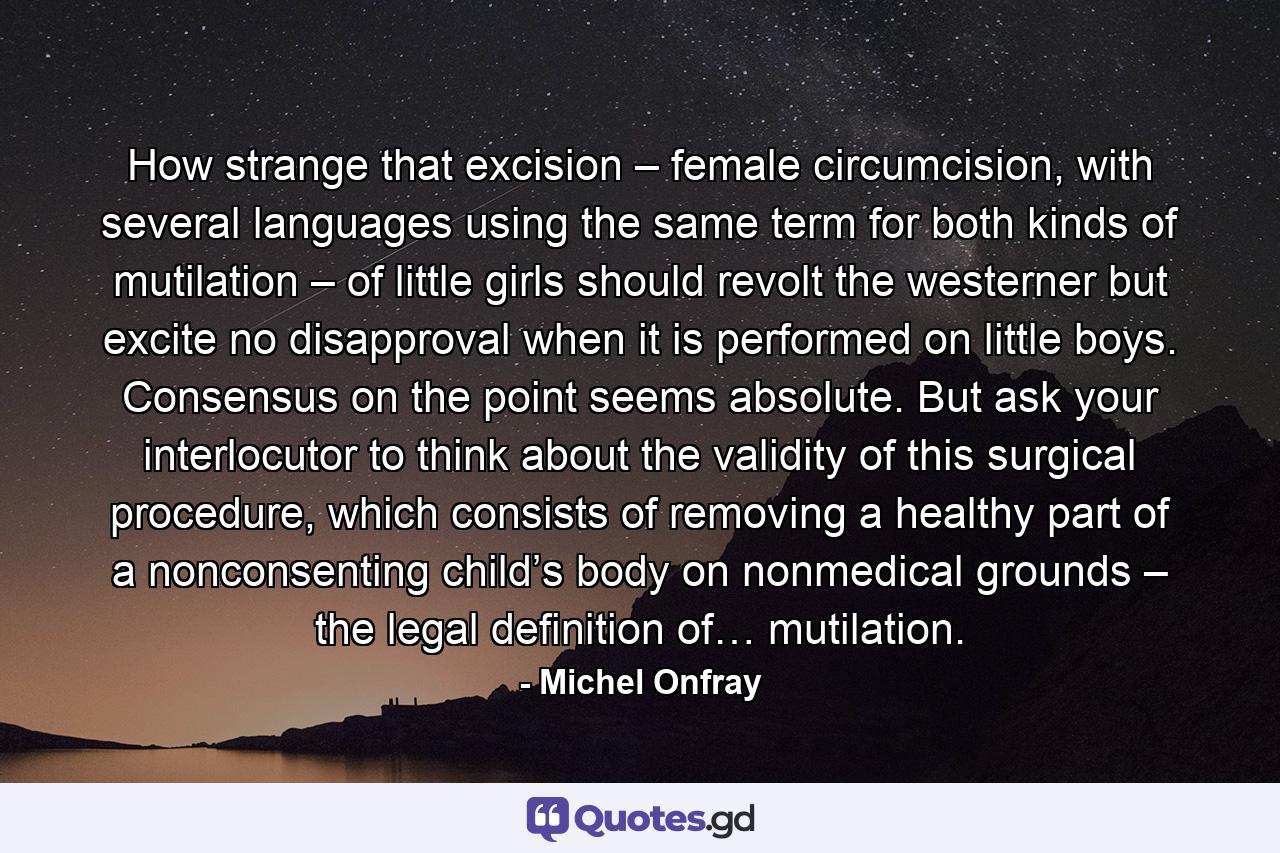 How strange that excision – female circumcision, with several languages using the same term for both kinds of mutilation – of little girls should revolt the westerner but excite no disapproval when it is performed on little boys. Consensus on the point seems absolute. But ask your interlocutor to think about the validity of this surgical procedure, which consists of removing a healthy part of a nonconsenting child’s body on nonmedical grounds – the legal definition of… mutilation. - Quote by Michel Onfray