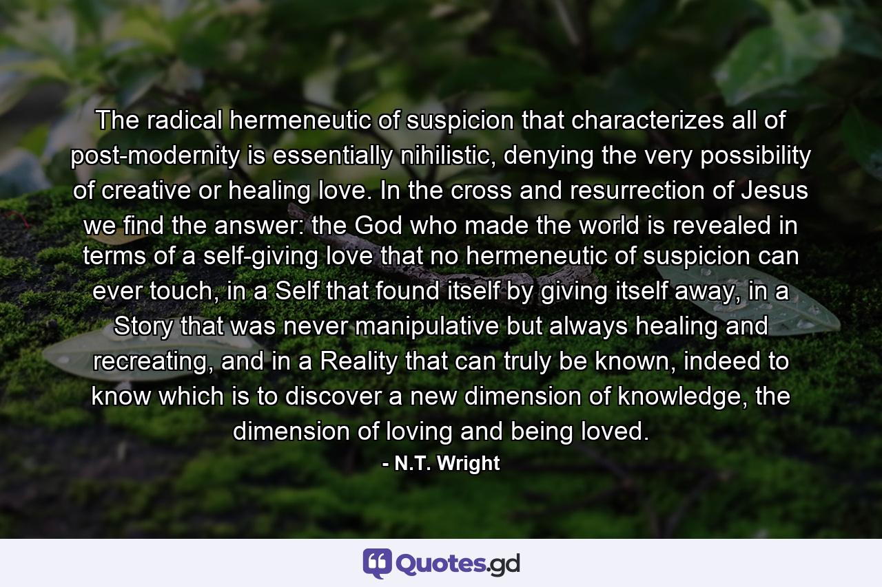 The radical hermeneutic of suspicion that characterizes all of post-modernity is essentially nihilistic, denying the very possibility of creative or healing love. In the cross and resurrection of Jesus we find the answer: the God who made the world is revealed in terms of a self-giving love that no hermeneutic of suspicion can ever touch, in a Self that found itself by giving itself away, in a Story that was never manipulative but always healing and recreating, and in a Reality that can truly be known, indeed to know which is to discover a new dimension of knowledge, the dimension of loving and being loved. - Quote by N.T. Wright