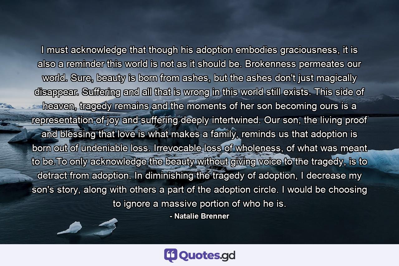 I must acknowledge that though his adoption embodies graciousness, it is also a reminder this world is not as it should be. Brokenness permeates our world. Sure, beauty is born from ashes, but the ashes don't just magically disappear. Suffering and all that is wrong in this world still exists. This side of heaven, tragedy remains and the moments of her son becoming ours is a representation of joy and suffering deeply intertwined. Our son, the living proof and blessing that love is what makes a family, reminds us that adoption is born out of undeniable loss. Irrevocable loss of wholeness, of what was meant to be.To only acknowledge the beauty without giving voice to the tragedy, is to detract from adoption. In diminishing the tragedy of adoption, I decrease my son's story, along with others a part of the adoption circle. I would be choosing to ignore a massive portion of who he is. - Quote by Natalie Brenner