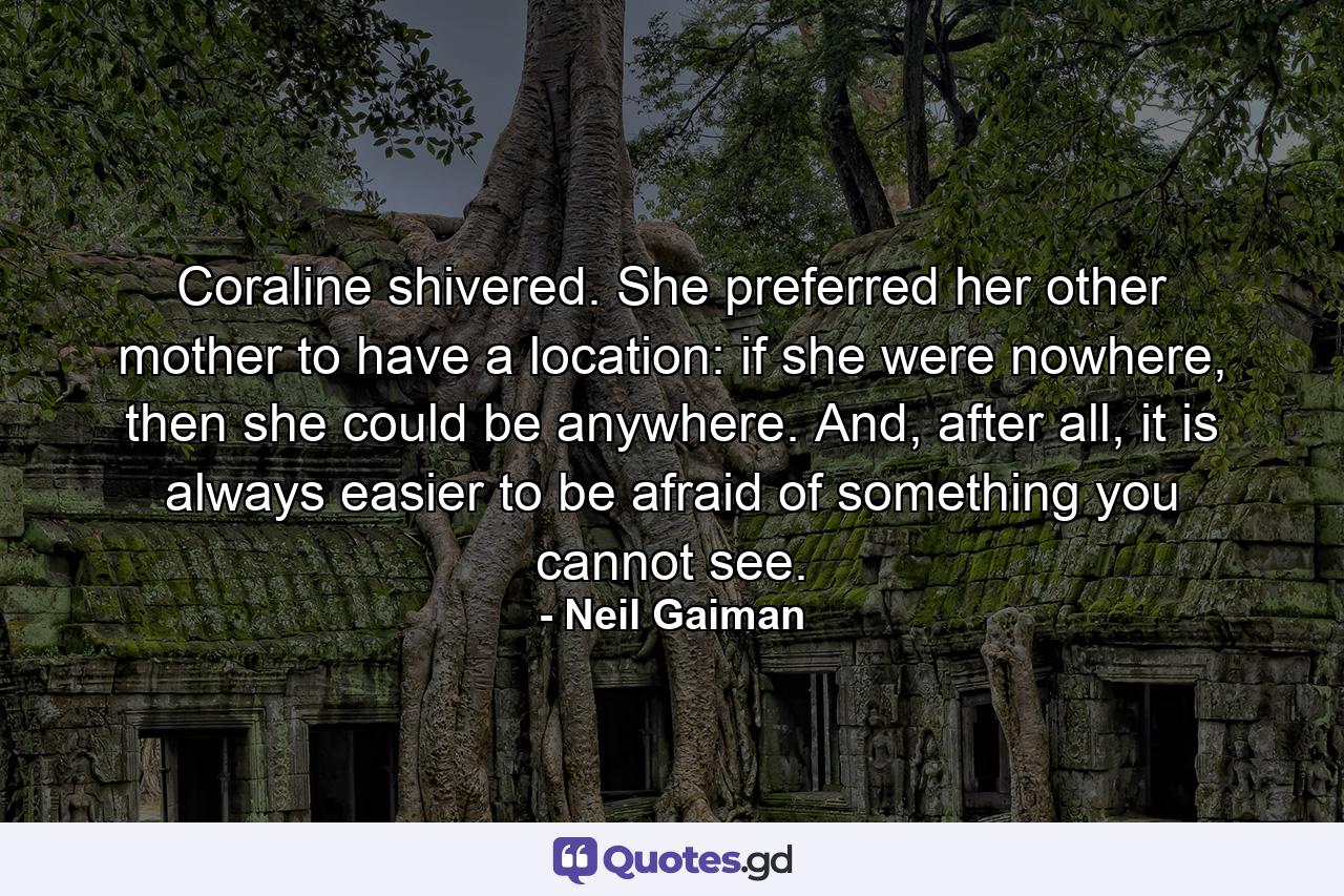 Coraline shivered. She preferred her other mother to have a location: if she were nowhere, then she could be anywhere. And, after all, it is always easier to be afraid of something you cannot see. - Quote by Neil Gaiman