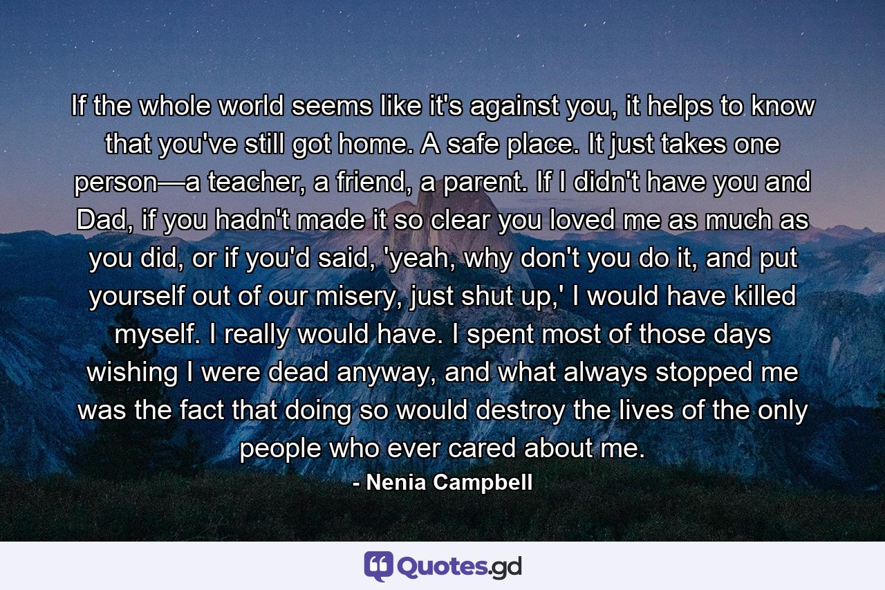 If the whole world seems like it's against you, it helps to know that you've still got home. A safe place. It just takes one person—a teacher, a friend, a parent. If I didn't have you and Dad, if you hadn't made it so clear you loved me as much as you did, or if you'd said, 'yeah, why don't you do it, and put yourself out of our misery, just shut up,' I would have killed myself. I really would have. I spent most of those days wishing I were dead anyway, and what always stopped me was the fact that doing so would destroy the lives of the only people who ever cared about me. - Quote by Nenia Campbell