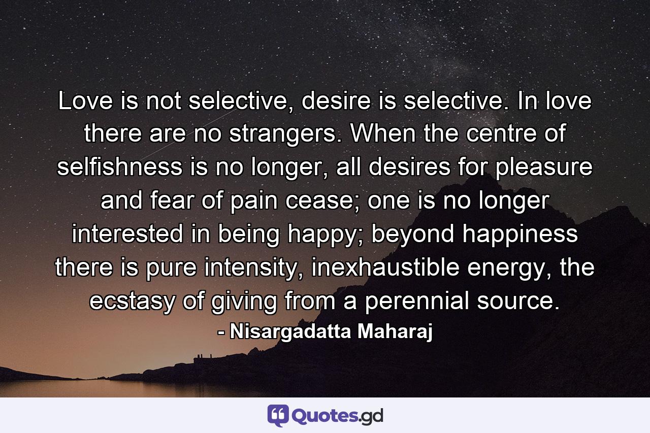 Love is not selective, desire is selective. In love there are no strangers. When the centre of selfishness is no longer, all desires for pleasure and fear of pain cease; one is no longer interested in being happy; beyond happiness there is pure intensity, inexhaustible energy, the ecstasy of giving from a perennial source. - Quote by Nisargadatta Maharaj