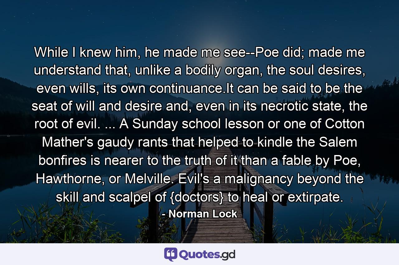 While I knew him, he made me see--Poe did; made me understand that, unlike a bodily organ, the soul desires, even wills, its own continuance.It can be said to be the seat of will and desire and, even in its necrotic state, the root of evil. ... A Sunday school lesson or one of Cotton Mather's gaudy rants that helped to kindle the Salem bonfires is nearer to the truth of it than a fable by Poe, Hawthorne, or Melville. Evil's a malignancy beyond the skill and scalpel of {doctors} to heal or extirpate. - Quote by Norman Lock