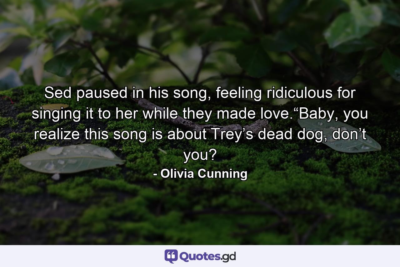 Sed paused in his song, feeling ridiculous for singing it to her while they made love.“Baby, you realize this song is about Trey’s dead dog, don’t you? - Quote by Olivia Cunning