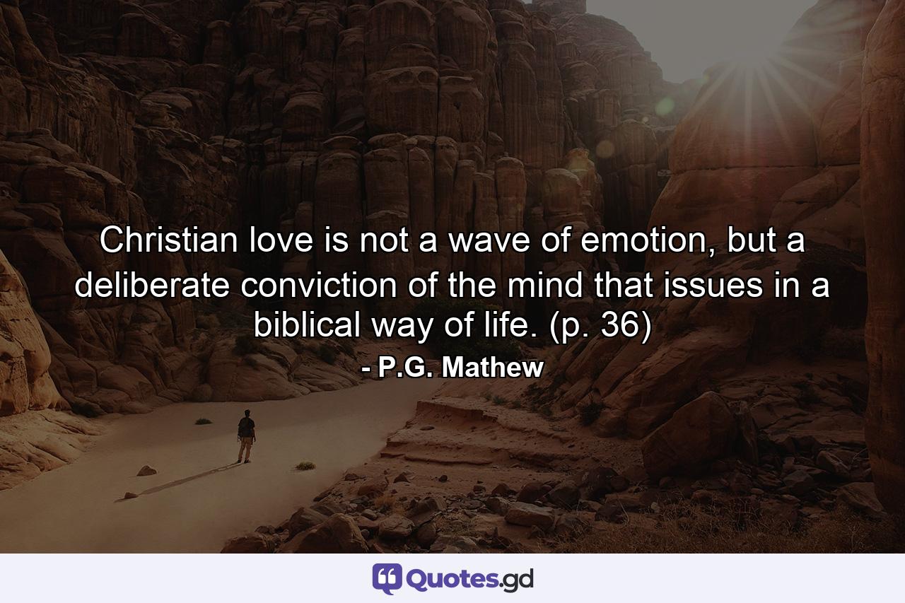 Christian love is not a wave of emotion, but a deliberate conviction of the mind that issues in a biblical way of life. (p. 36) - Quote by P.G. Mathew