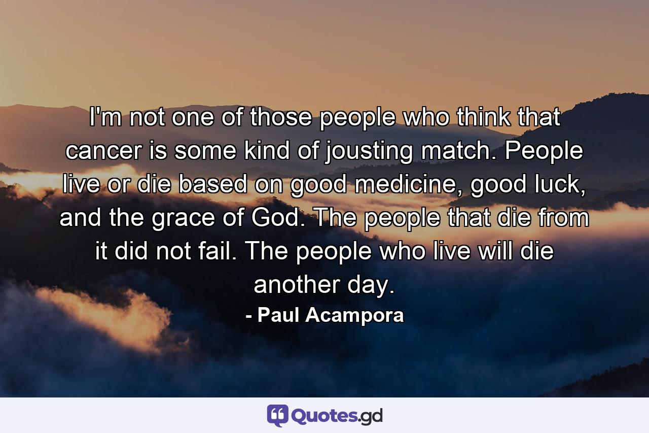 I'm not one of those people who think that cancer is some kind of jousting match. People live or die based on good medicine, good luck, and the grace of God. The people that die from it did not fail. The people who live will die another day. - Quote by Paul Acampora