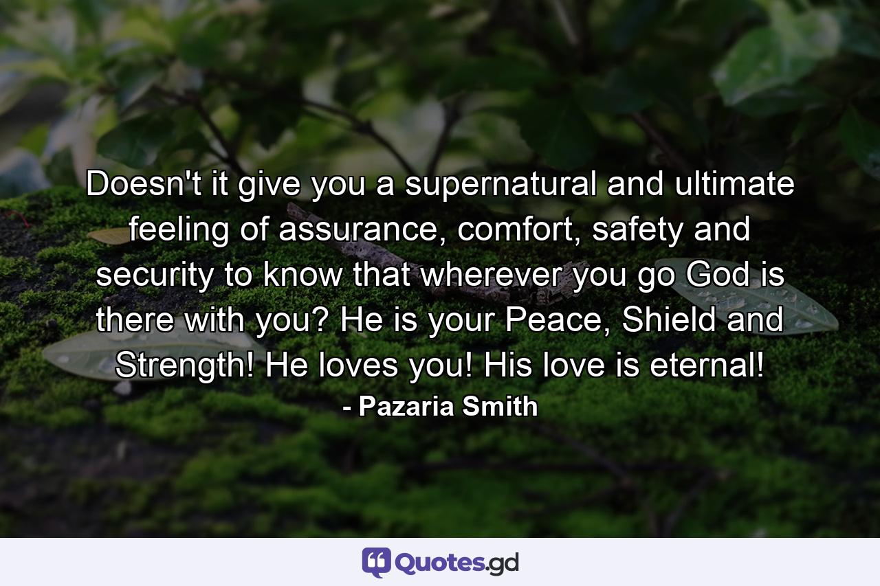 Doesn't it give you a supernatural and ultimate feeling of assurance, comfort, safety and security to know that wherever you go God is there with you? He is your Peace, Shield and Strength! He loves you! His love is eternal! - Quote by Pazaria Smith