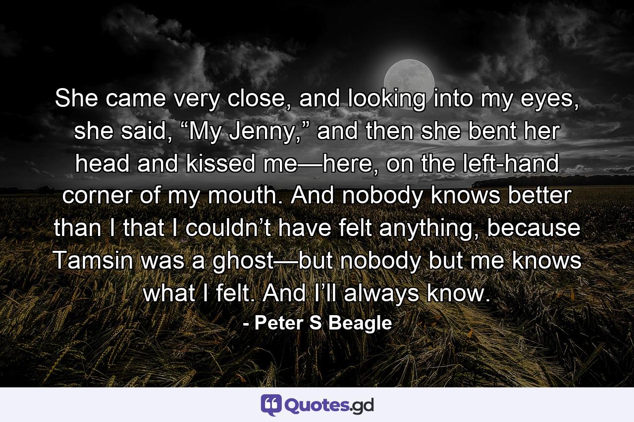 She came very close, and looking into my eyes, she said, “My Jenny,” and then she bent her head and kissed me—here, on the left-hand corner of my mouth. And nobody knows better than I that I couldn’t have felt anything, because Tamsin was a ghost—but nobody but me knows what I felt. And I’ll always know. - Quote by Peter S Beagle