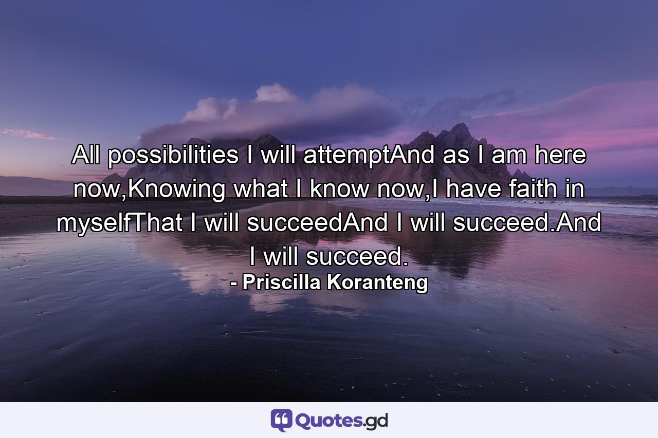 All possibilities I will attemptAnd as I am here now,Knowing what I know now,I have faith in myselfThat I will succeedAnd I will succeed.And I will succeed. - Quote by Priscilla Koranteng