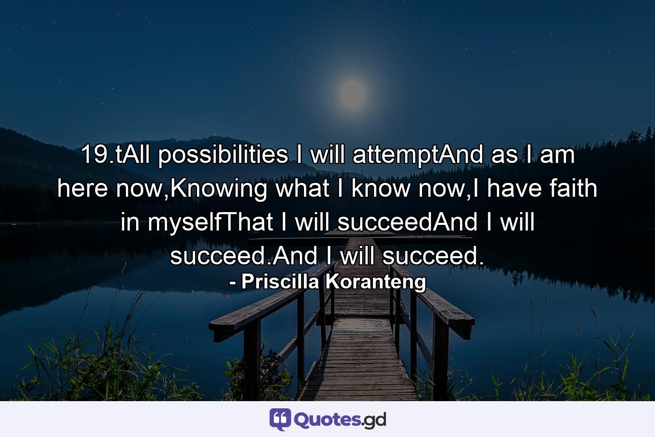 19.tAll possibilities I will attemptAnd as I am here now,Knowing what I know now,I have faith in myselfThat I will succeedAnd I will succeed.And I will succeed. - Quote by Priscilla Koranteng