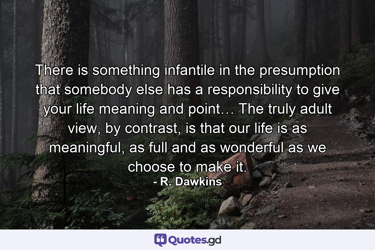 There is something infantile in the presumption that somebody else has a responsibility to give your life meaning and point… The truly adult view, by contrast, is that our life is as meaningful, as full and as wonderful as we choose to make it. - Quote by R. Dawkins