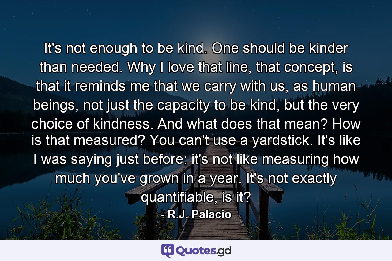 It's not enough to be kind. One should be kinder than needed. Why I love that line, that concept, is that it reminds me that we carry with us, as human beings, not just the capacity to be kind, but the very choice of kindness. And what does that mean? How is that measured? You can't use a yardstick. It's like I was saying just before: it's not like measuring how much you've grown in a year. It's not exactly quantifiable, is it? - Quote by R.J. Palacio