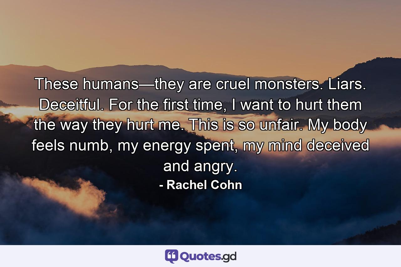 These humans—they are cruel monsters. Liars. Deceitful. For the first time, I want to hurt them the way they hurt me. This is so unfair. My body feels numb, my energy spent, my mind deceived and angry. - Quote by Rachel Cohn