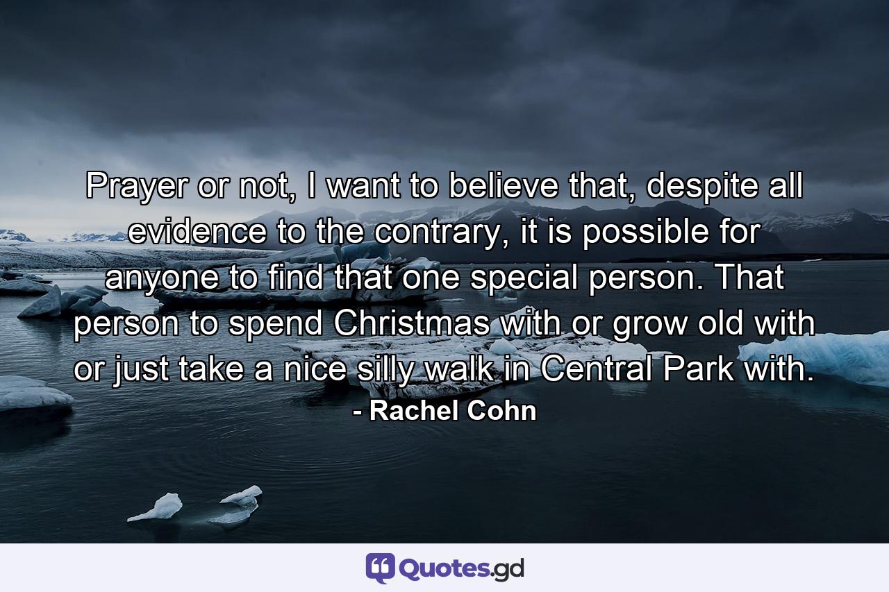 Prayer or not, I want to believe that, despite all evidence to the contrary, it is possible for anyone to find that one special person. That person to spend Christmas with or grow old with or just take a nice silly walk in Central Park with. - Quote by Rachel Cohn