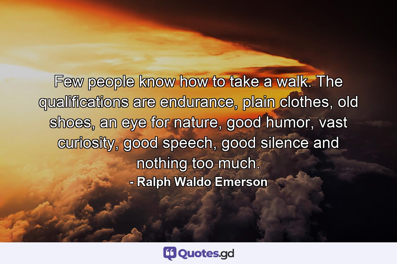 Few people know how to take a walk. The qualifications are endurance, plain clothes, old shoes, an eye for nature, good humor, vast curiosity, good speech, good silence and nothing too much. - Quote by Ralph Waldo Emerson