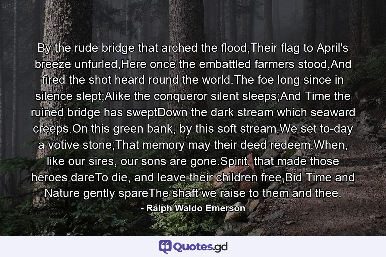 By the rude bridge that arched the flood,Their flag to April's breeze unfurled,Here once the embattled farmers stood,And fired the shot heard round the world.The foe long since in silence slept;Alike the conqueror silent sleeps;And Time the ruined bridge has sweptDown the dark stream which seaward creeps.On this green bank, by this soft stream,We set to-day a votive stone;That memory may their deed redeem,When, like our sires, our sons are gone.Spirit, that made those heroes dareTo die, and leave their children free,Bid Time and Nature gently spareThe shaft we raise to them and thee. - Quote by Ralph Waldo Emerson