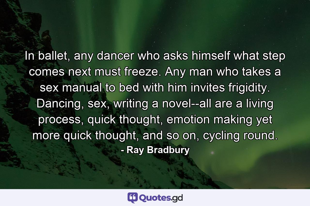 In ballet, any dancer who asks himself what step comes next must freeze. Any man who takes a sex manual to bed with him invites frigidity. Dancing, sex, writing a novel--all are a living process, quick thought, emotion making yet more quick thought, and so on, cycling round. - Quote by Ray Bradbury
