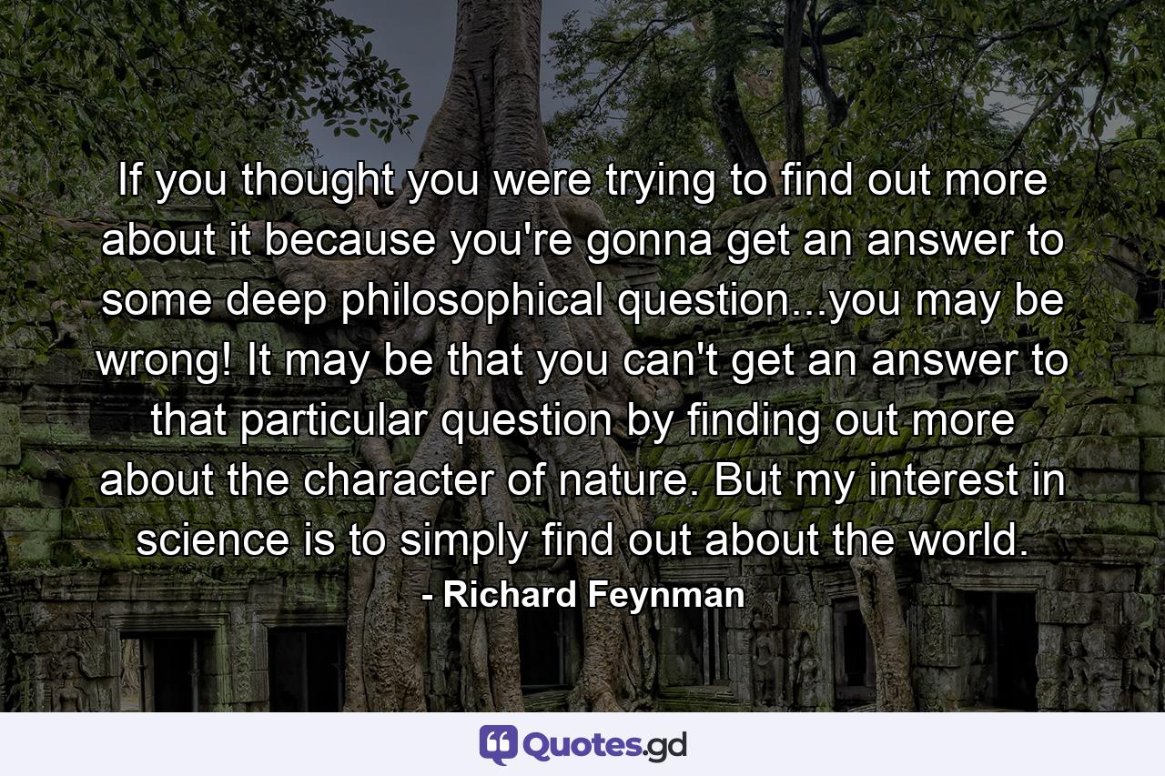 If you thought you were trying to find out more about it because you're gonna get an answer to some deep philosophical question...you may be wrong! It may be that you can't get an answer to that particular question by finding out more about the character of nature. But my interest in science is to simply find out about the world. - Quote by Richard Feynman
