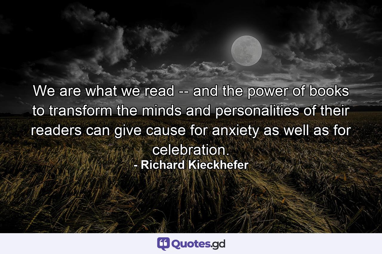 We are what we read -- and the power of books to transform the minds and personalities of their readers can give cause for anxiety as well as for celebration. - Quote by Richard Kieckhefer