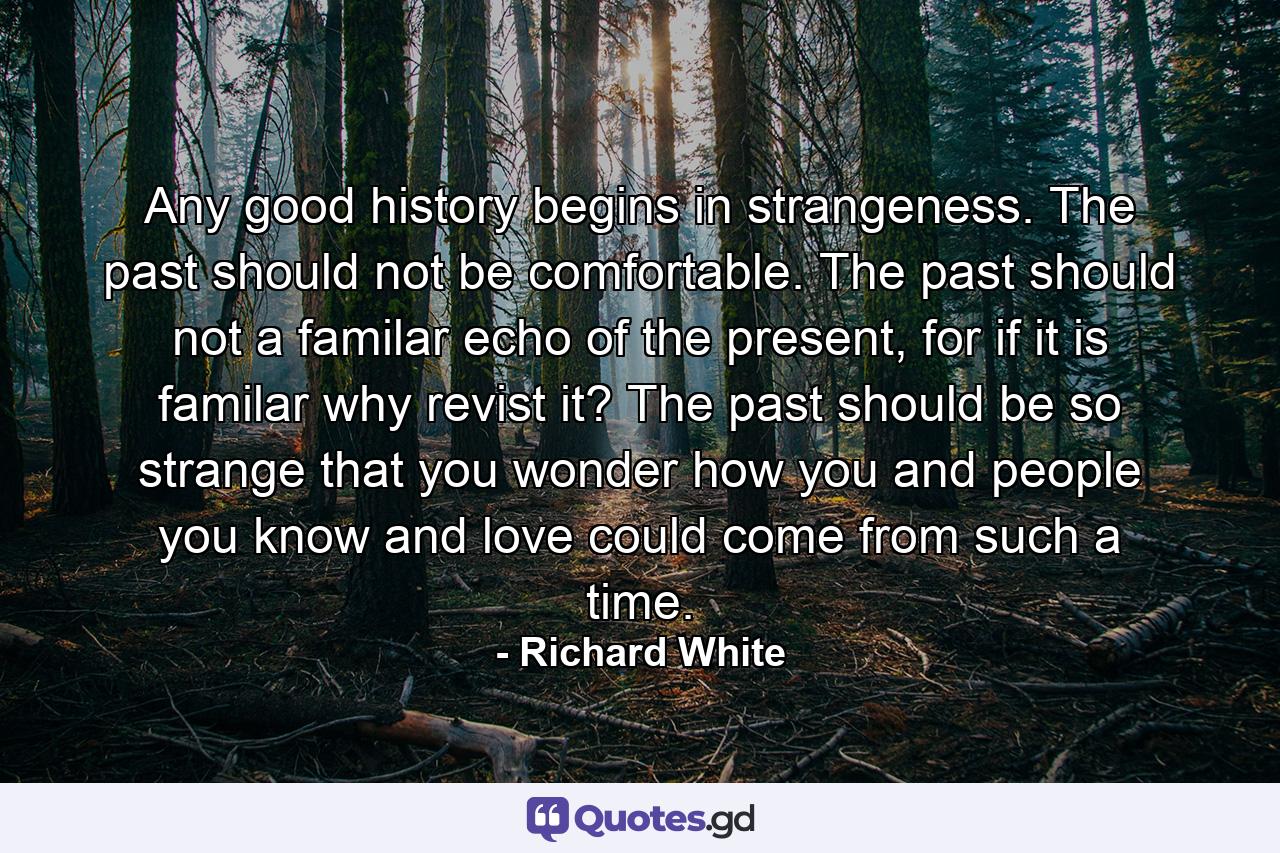 Any good history begins in strangeness. The past should not be comfortable. The past should not a familar echo of the present, for if it is familar why revist it? The past should be so strange that you wonder how you and people you know and love could come from such a time. - Quote by Richard White