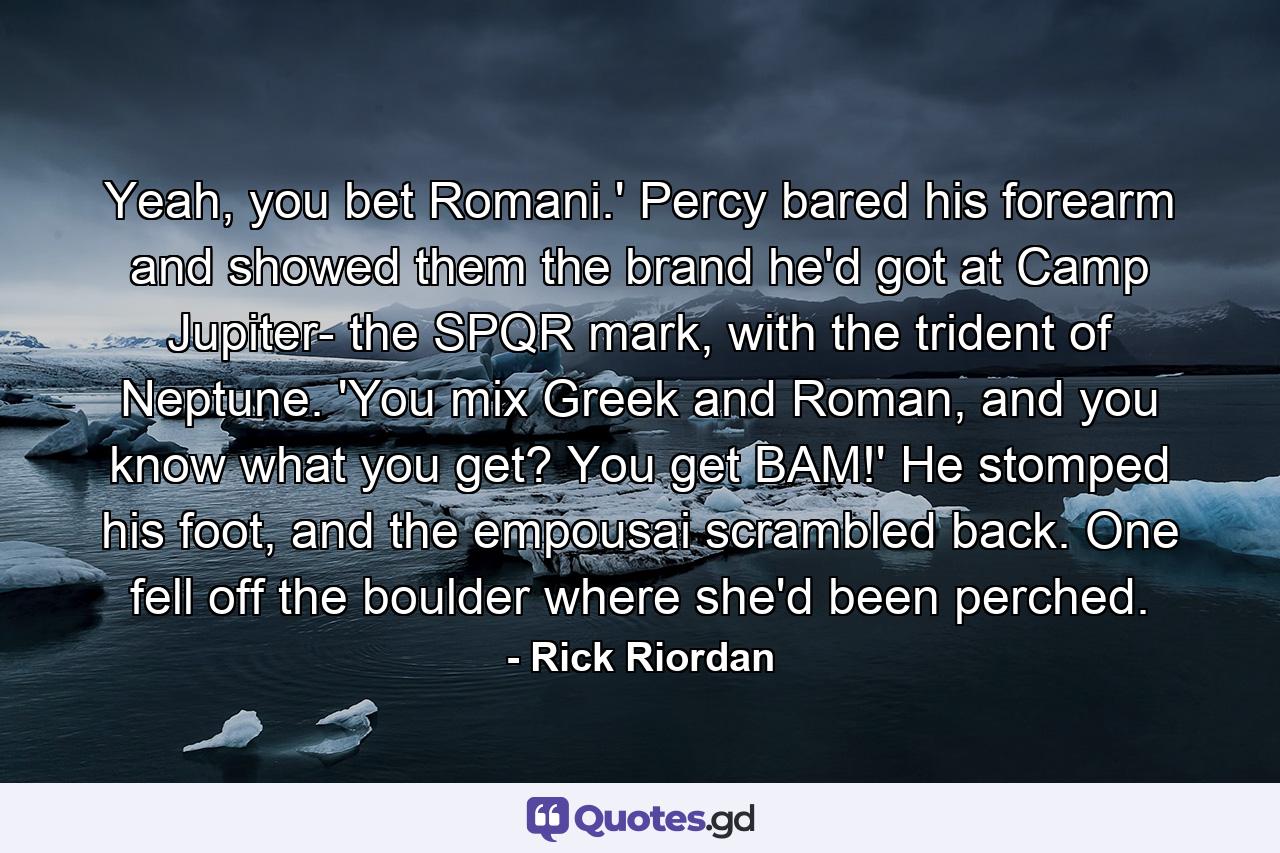 Yeah, you bet Romani.' Percy bared his forearm and showed them the brand he'd got at Camp Jupiter- the SPQR mark, with the trident of Neptune. 'You mix Greek and Roman, and you know what you get? You get BAM!' He stomped his foot, and the empousai scrambled back. One fell off the boulder where she'd been perched. - Quote by Rick Riordan