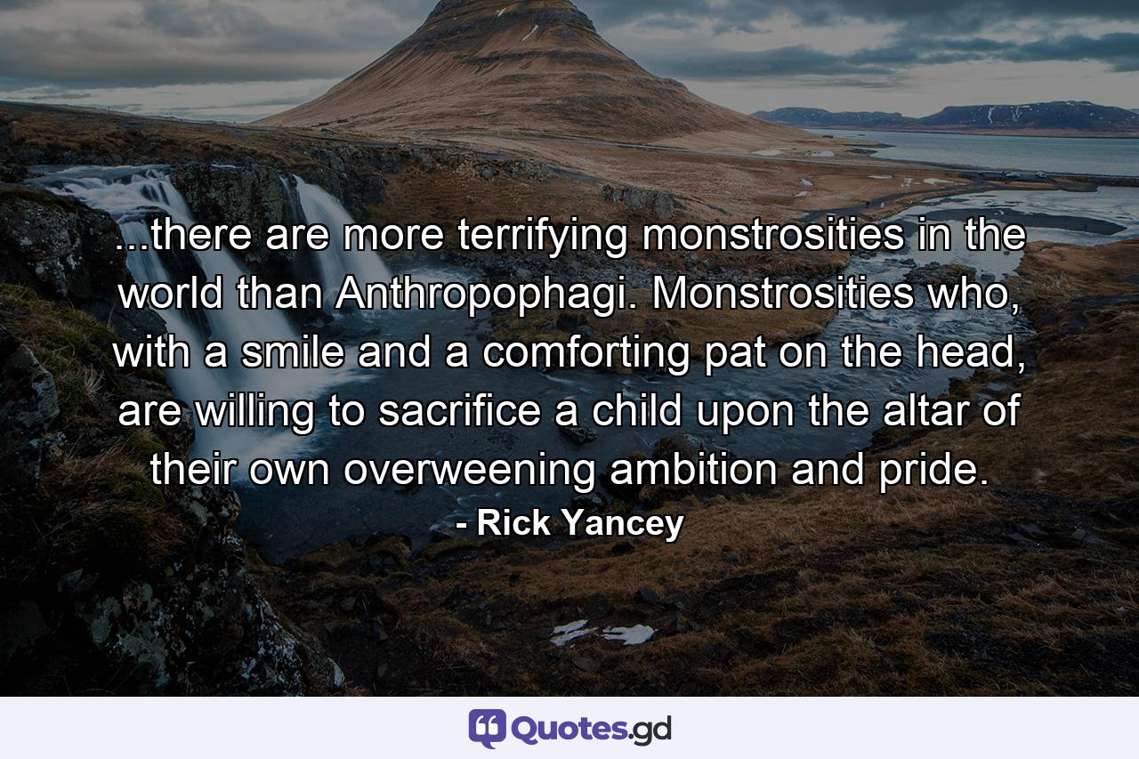 ...there are more terrifying monstrosities in the world than Anthropophagi. Monstrosities who, with a smile and a comforting pat on the head, are willing to sacrifice a child upon the altar of their own overweening ambition and pride. - Quote by Rick Yancey