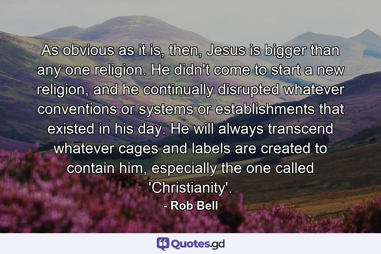 As obvious as it is, then, Jesus is bigger than any one religion. He didn't come to start a new religion, and he continually disrupted whatever conventions or systems or establishments that existed in his day. He will always transcend whatever cages and labels are created to contain him, especially the one called 'Christianity'. - Quote by Rob Bell