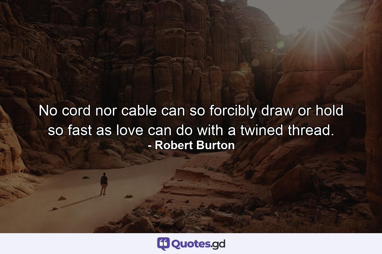 No cord nor cable can so forcibly draw  or hold so fast  as love can do with a twined thread. - Quote by Robert Burton