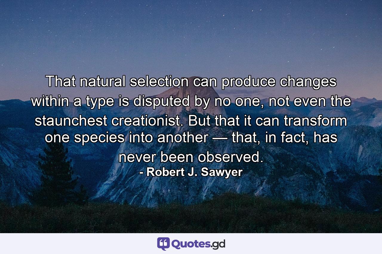 That natural selection can produce changes within a type is disputed by no one, not even the staunchest creationist. But that it can transform one species into another — that, in fact, has never been observed. - Quote by Robert J. Sawyer
